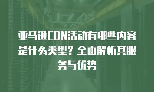 亚马逊CDN活动有哪些内容是什么类型？全面解析其服务与优势