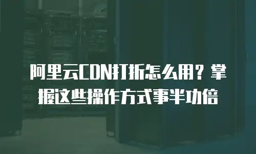 阿里云CDN打折怎么用？掌握这些操作方式事半功倍