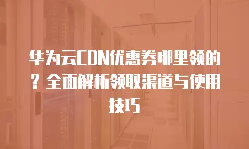 华为云CDN优惠券哪里领的？全面解析领取渠道与使用技巧