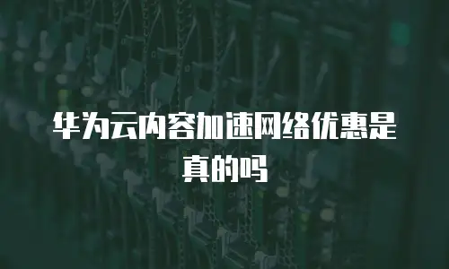 华为云内容加速网络优惠是真的吗