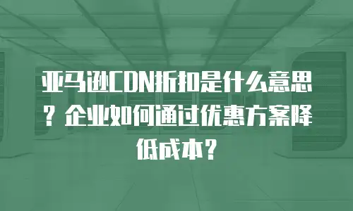 亚马逊CDN折扣是什么意思？企业如何通过优惠方案降低成本？