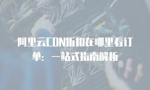阿里云CDN折扣在哪里看订单：一站式指南解析