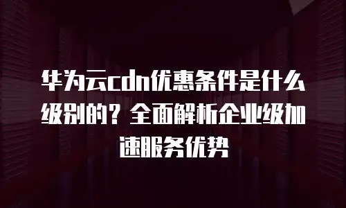 华为云cdn优惠条件是什么级别的？全面解析企业级加速服务优势