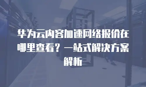 华为云内容加速网络报价在哪里查看？一站式解决方案解析