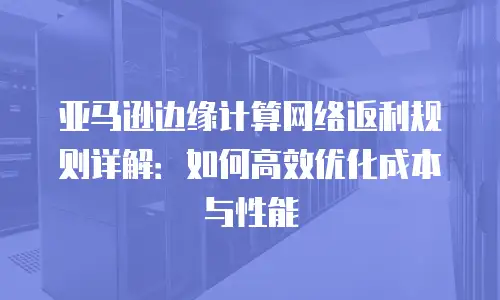 亚马逊边缘计算网络返利规则详解：如何高效优化成本与性能