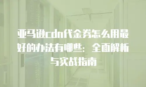 亚马逊cdn代金券怎么用最好的办法有哪些：全面解析与实战指南