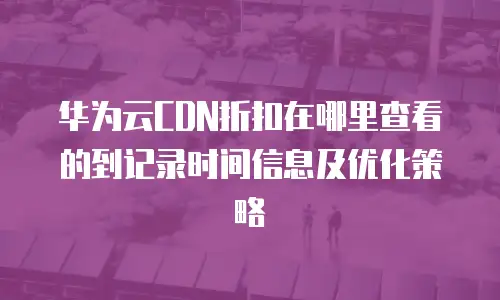 华为云CDN折扣在哪里查看的到记录时间信息及优化策略