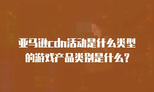 亚马逊cdn活动是什么类型的游戏产品类别是什么？