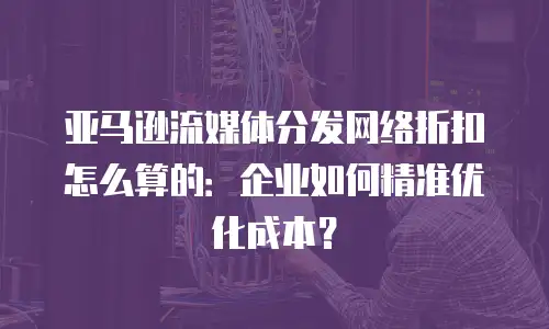 亚马逊流媒体分发网络折扣怎么算的：企业如何精准优化成本？