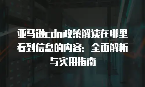 亚马逊cdn政策解读在哪里看到信息的内容：全面解析与实用指南