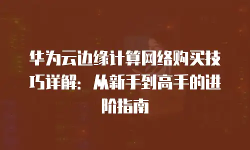 华为云边缘计算网络购买技巧详解：从新手到高手的进阶指南