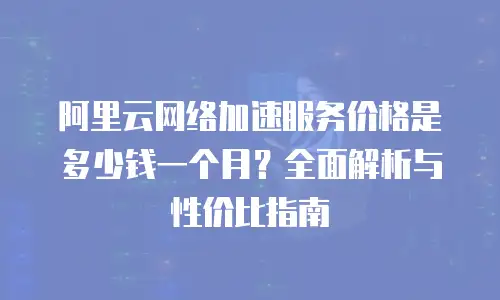 阿里云网络加速服务价格是多少钱一个月？全面解析与性价比指南