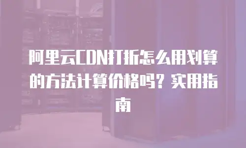 阿里云CDN打折怎么用划算的方法计算价格吗？实用指南