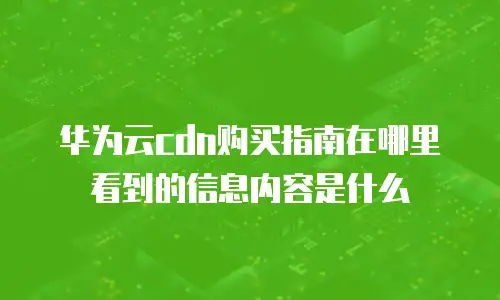 华为云cdn购买指南在哪里看到的信息内容是什么
