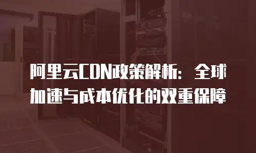 阿里云CDN政策解析：全球加速与成本优化的双重保障