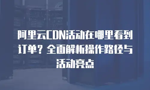 阿里云CDN活动在哪里看到订单？全面解析操作路径与活动亮点