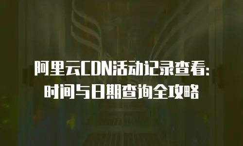 阿里云CDN活动记录查看：时间与日期查询全攻略
