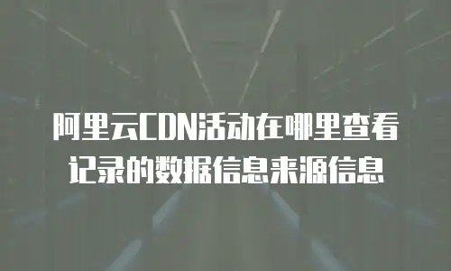阿里云CDN活动在哪里查看记录的数据信息来源信息