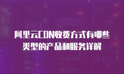 阿里云CDN收费方式有哪些类型的产品和服务详解