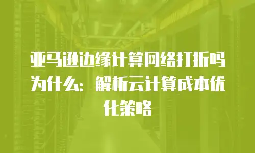 亚马逊边缘计算网络打折吗为什么：解析云计算成本优化策略