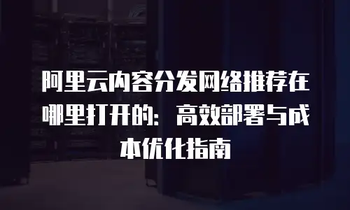 阿里云内容分发网络推荐在哪里打开的：高效部署与成本优化指南