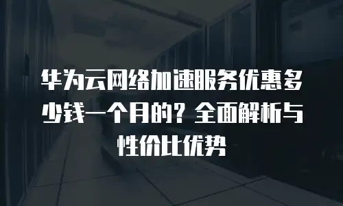 华为云网络加速服务优惠多少钱一个月的？全面解析与性价比优势