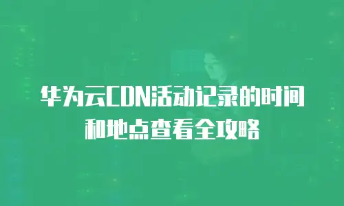 华为云CDN活动记录的时间和地点查看全攻略