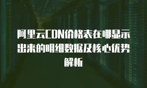 阿里云CDN价格表在哪显示出来的明细数据及核心优势解析