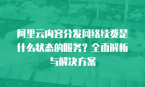 阿里云内容分发网络续费是什么状态的服务？全面解析与解决方案
