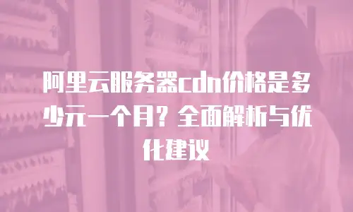 阿里云服务器cdn价格是多少元一个月？全面解析与优化建议