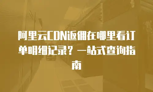 阿里云CDN返佣在哪里看订单明细记录？一站式查询指南