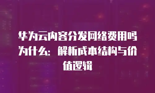 华为云内容分发网络费用吗为什么：解析成本结构与价值逻辑