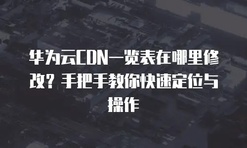 华为云CDN一览表在哪里修改？手把手教你快速定位与操作