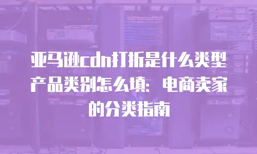 亚马逊cdn打折是什么类型产品类别怎么填：电商卖家的分类指南