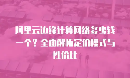 阿里云边缘计算网络多少钱一个？全面解析定价模式与性价比