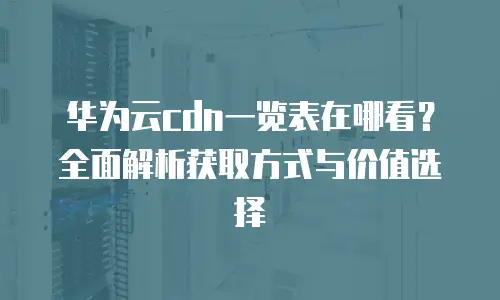 华为云cdn一览表在哪看？全面解析获取方式与价值选择