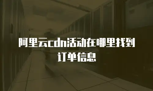 阿里云cdn活动在哪里找到订单信息