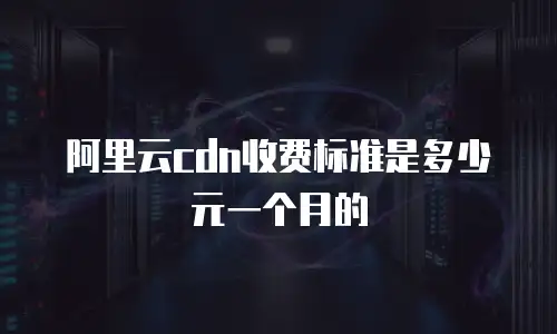 阿里云cdn收费标准是多少元一个月的