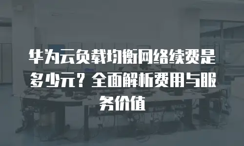 华为云负载均衡网络续费是多少元？全面解析费用与服务价值