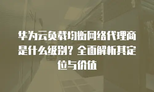 华为云负载均衡网络代理商是什么级别？全面解析其定位与价值