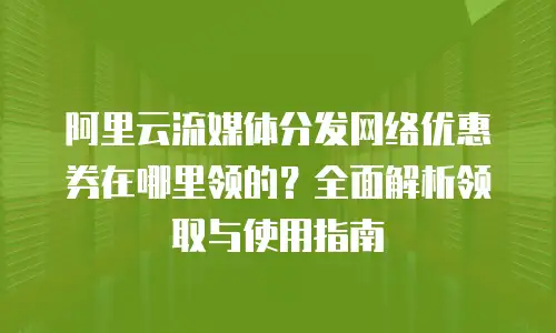 阿里云流媒体分发网络优惠券在哪里领的？全面解析领取与使用指南