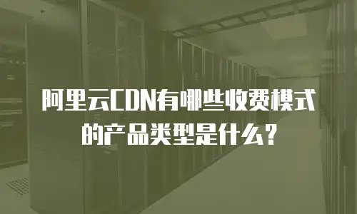 阿里云CDN有哪些收费模式的产品类型是什么？