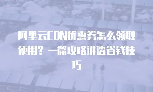 阿里云CDN优惠券怎么领取使用？一篇攻略讲透省钱技巧