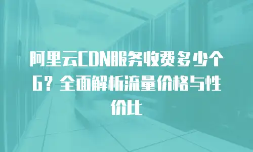 阿里云CDN服务收费多少个G？全面解析流量价格与性价比