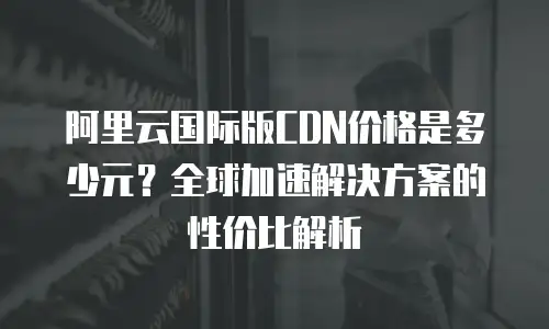 阿里云国际版CDN价格是多少元？全球加速解决方案的性价比解析