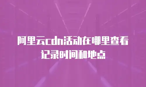 阿里云cdn活动在哪里查看记录时间和地点