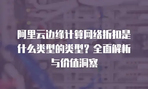 阿里云边缘计算网络折扣是什么类型的类型？全面解析与价值洞察