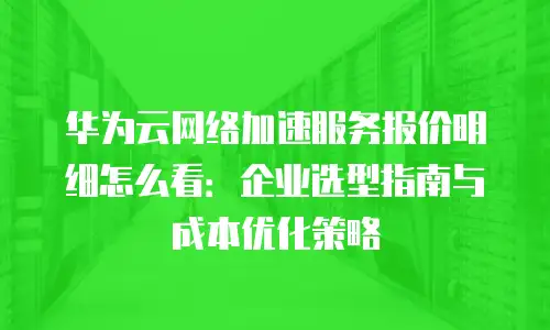 华为云网络加速服务报价明细怎么看：企业选型指南与成本优化策略