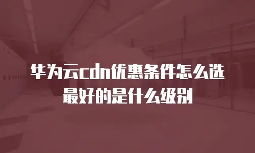 华为云cdn优惠条件怎么选最好的是什么级别