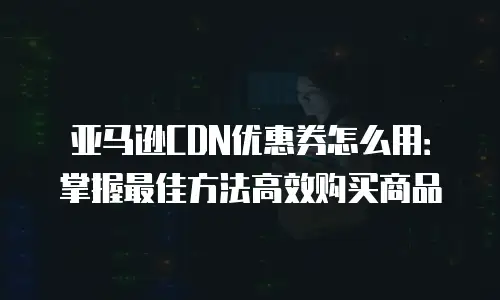 亚马逊CDN优惠券怎么用：掌握最佳方法高效购买商品